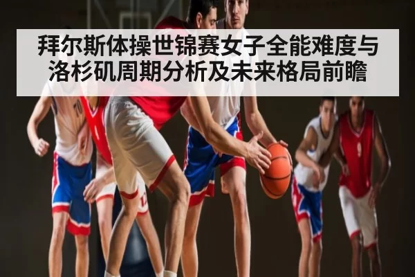拜尔斯体操世锦赛女子全能难度与洛杉矶周期分析及未来格局前瞻